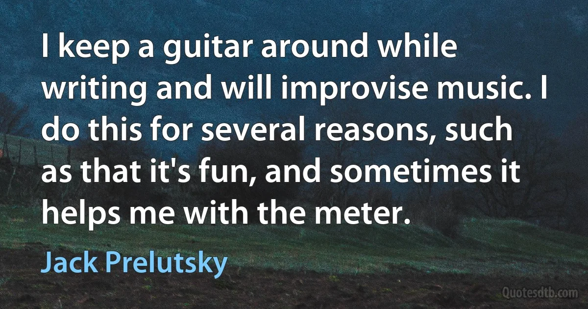 I keep a guitar around while writing and will improvise music. I do this for several reasons, such as that it's fun, and sometimes it helps me with the meter. (Jack Prelutsky)