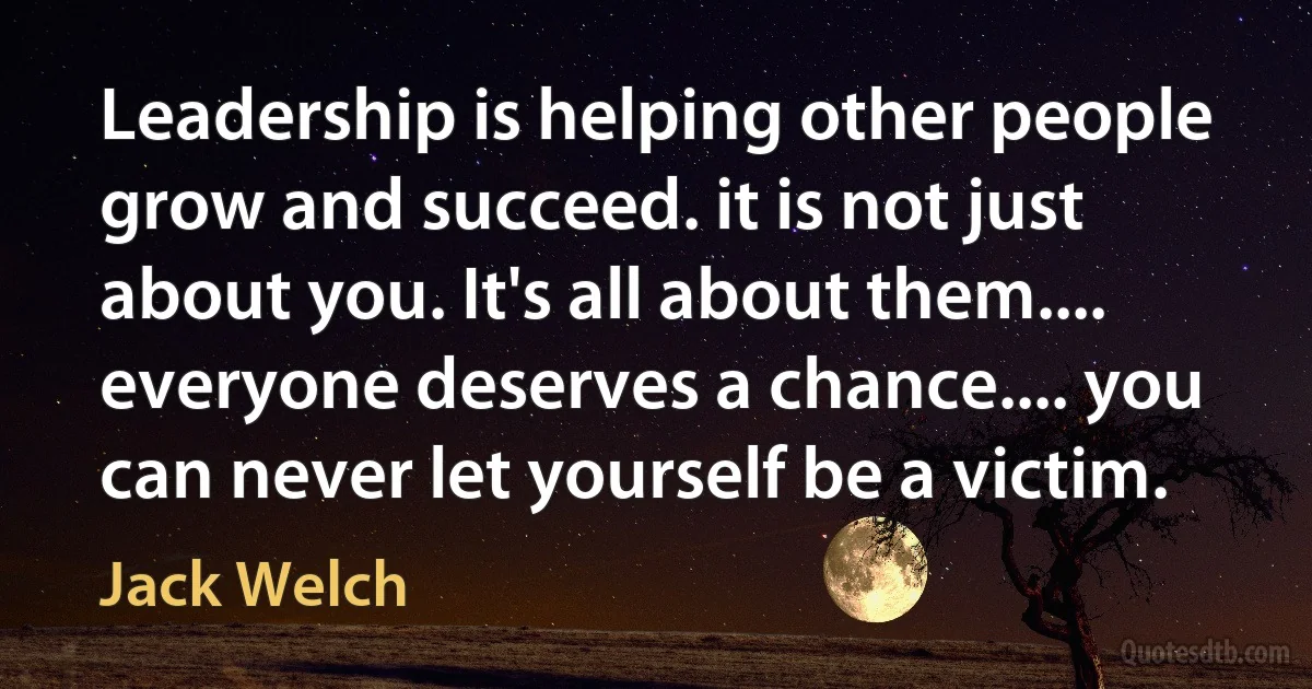 Leadership is helping other people grow and succeed. it is not just about you. It's all about them.... everyone deserves a chance.... you can never let yourself be a victim. (Jack Welch)