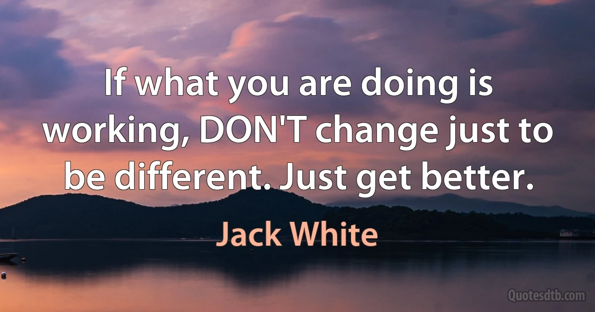 If what you are doing is working, DON'T change just to be different. Just get better. (Jack White)