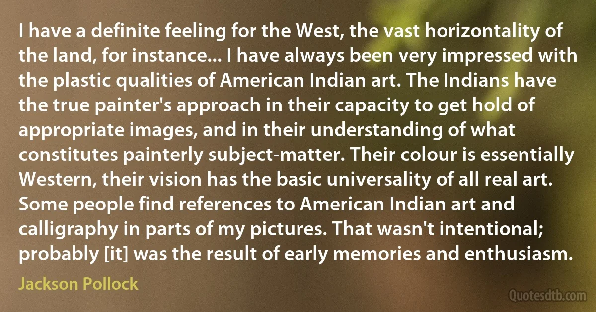 I have a definite feeling for the West, the vast horizontality of the land, for instance... I have always been very impressed with the plastic qualities of American Indian art. The Indians have the true painter's approach in their capacity to get hold of appropriate images, and in their understanding of what constitutes painterly subject-matter. Their colour is essentially Western, their vision has the basic universality of all real art. Some people find references to American Indian art and calligraphy in parts of my pictures. That wasn't intentional; probably [it] was the result of early memories and enthusiasm. (Jackson Pollock)