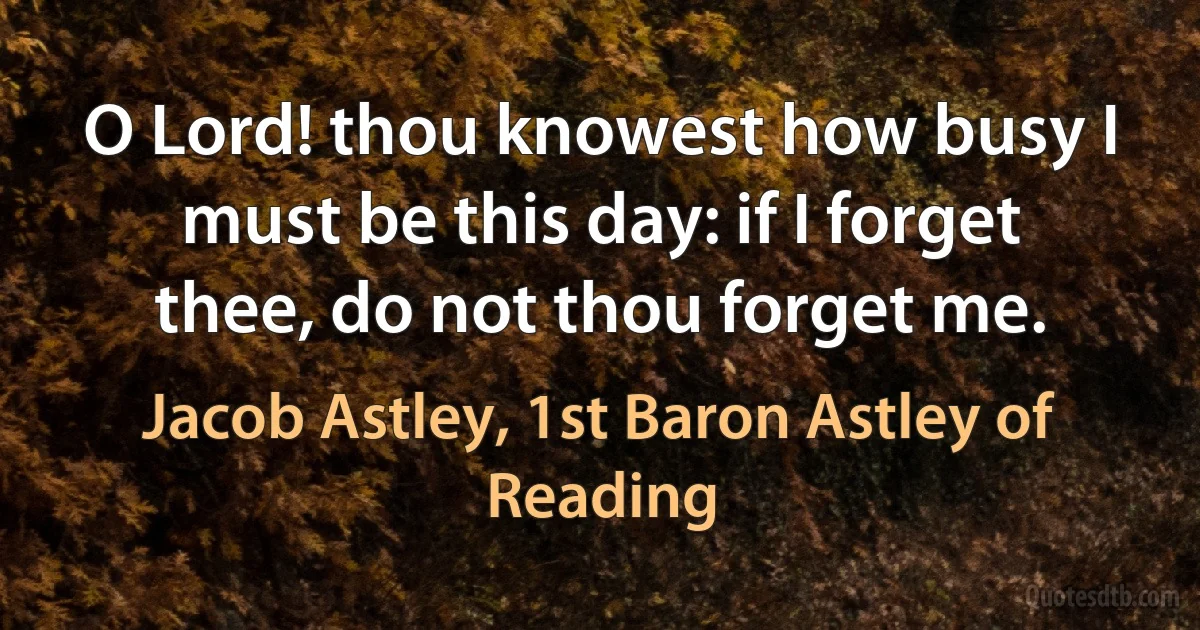 O Lord! thou knowest how busy I must be this day: if I forget thee, do not thou forget me. (Jacob Astley, 1st Baron Astley of Reading)