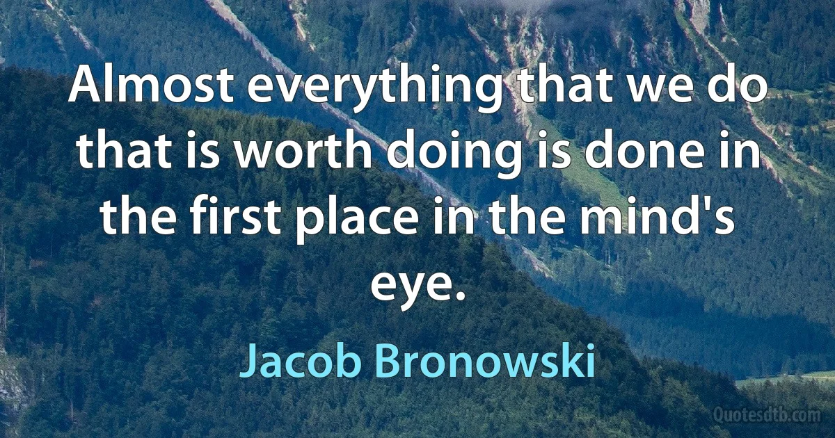 Almost everything that we do that is worth doing is done in the first place in the mind's eye. (Jacob Bronowski)