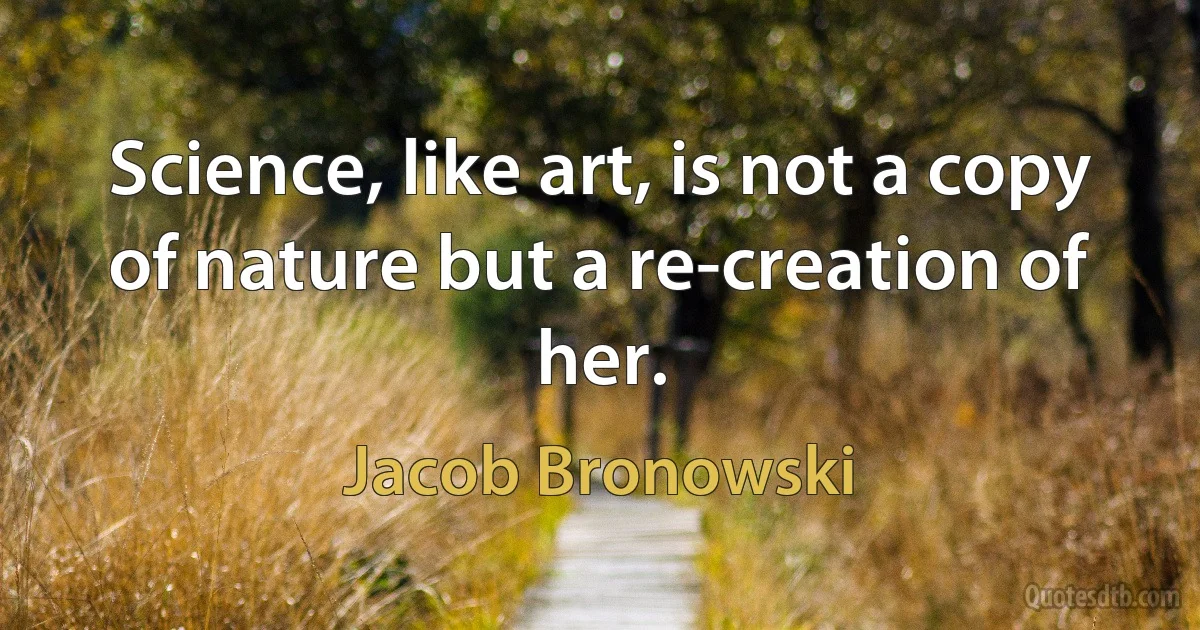 Science, like art, is not a copy of nature but a re-creation of her. (Jacob Bronowski)