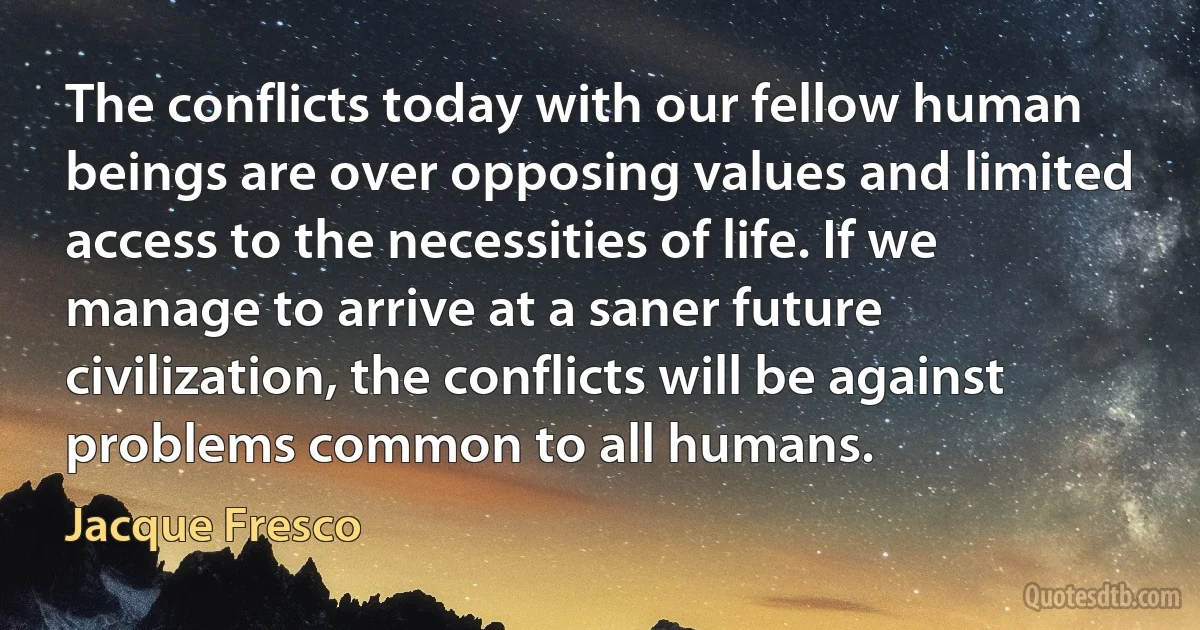 The conflicts today with our fellow human beings are over opposing values and limited access to the necessities of life. If we manage to arrive at a saner future civilization, the conflicts will be against problems common to all humans. (Jacque Fresco)