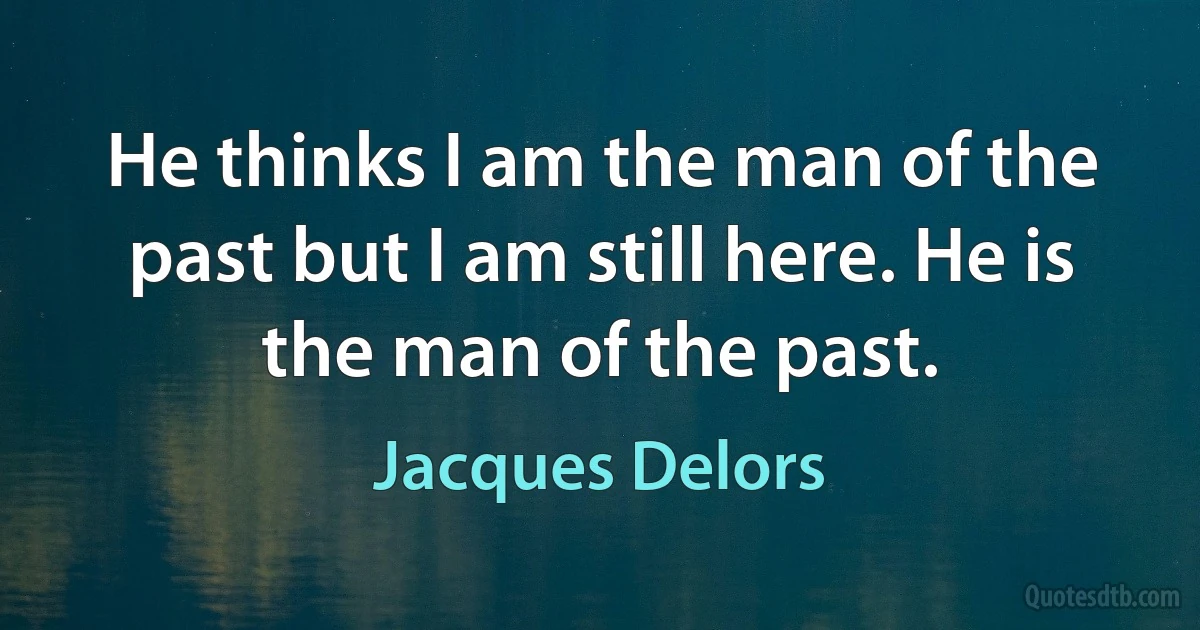 He thinks I am the man of the past but I am still here. He is the man of the past. (Jacques Delors)