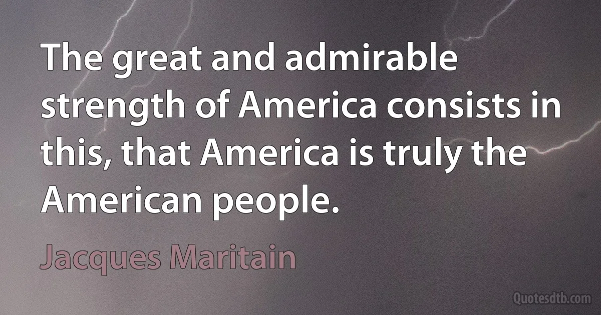 The great and admirable strength of America consists in this, that America is truly the American people. (Jacques Maritain)