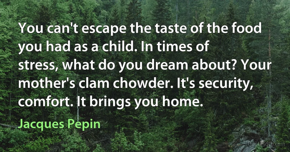 You can't escape the taste of the food you had as a child. In times of stress, what do you dream about? Your mother's clam chowder. It's security, comfort. It brings you home. (Jacques Pepin)