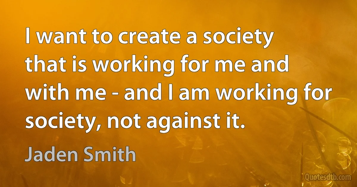 I want to create a society that is working for me and with me - and I am working for society, not against it. (Jaden Smith)