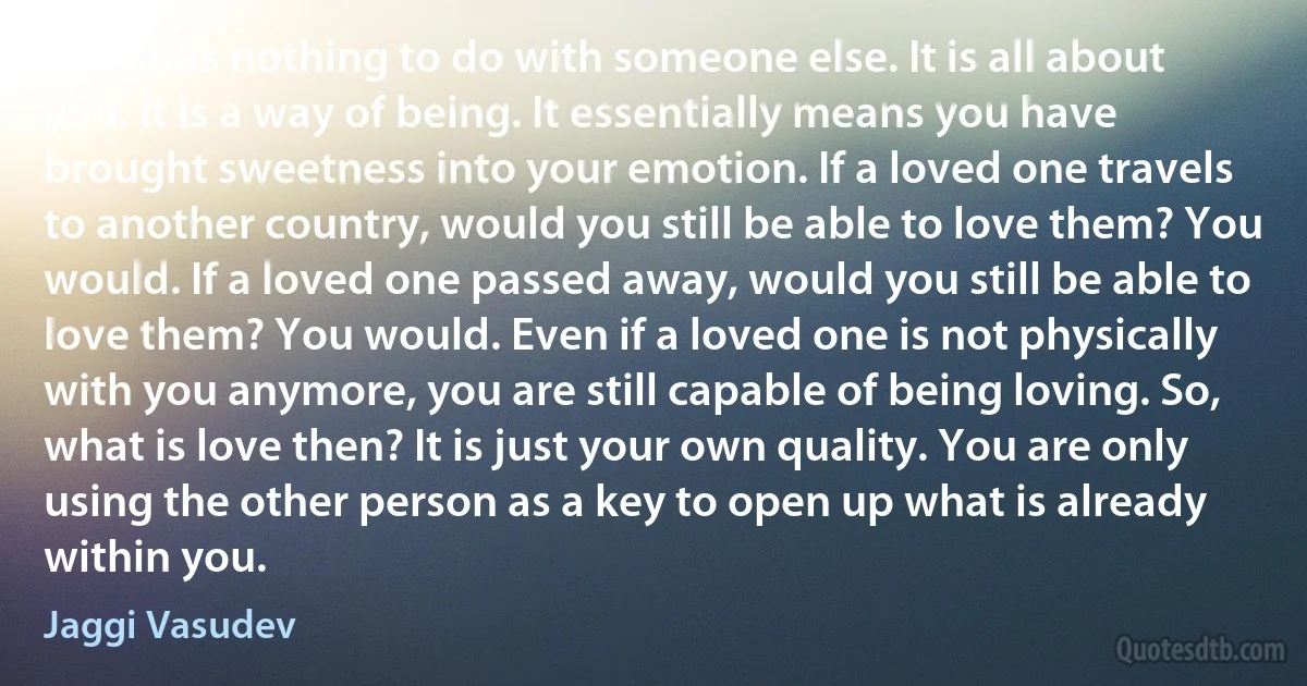 Love has nothing to do with someone else. It is all about you. It is a way of being. It essentially means you have brought sweetness into your emotion. If a loved one travels to another country, would you still be able to love them? You would. If a loved one passed away, would you still be able to love them? You would. Even if a loved one is not physically with you anymore, you are still capable of being loving. So, what is love then? It is just your own quality. You are only using the other person as a key to open up what is already within you. (Jaggi Vasudev)