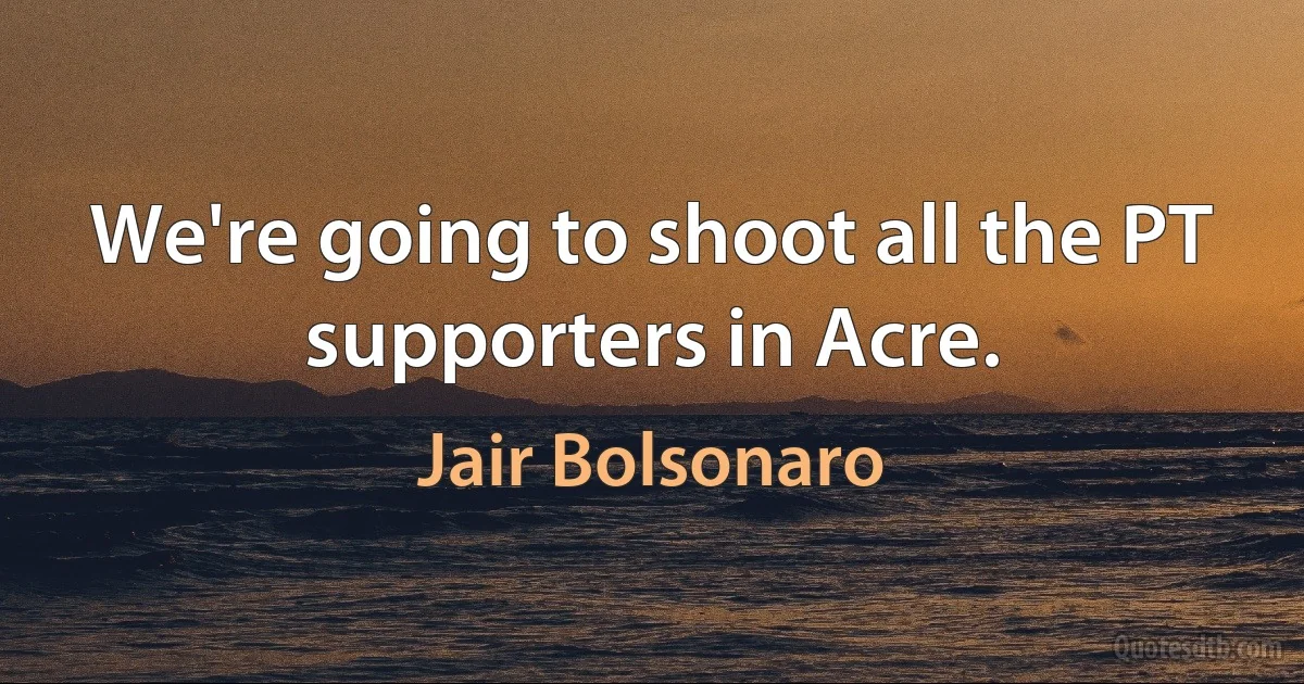 We're going to shoot all the PT supporters in Acre. (Jair Bolsonaro)