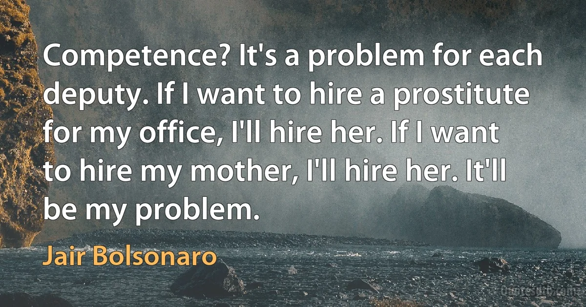 Competence? It's a problem for each deputy. If I want to hire a prostitute for my office, I'll hire her. If I want to hire my mother, I'll hire her. It'll be my problem. (Jair Bolsonaro)