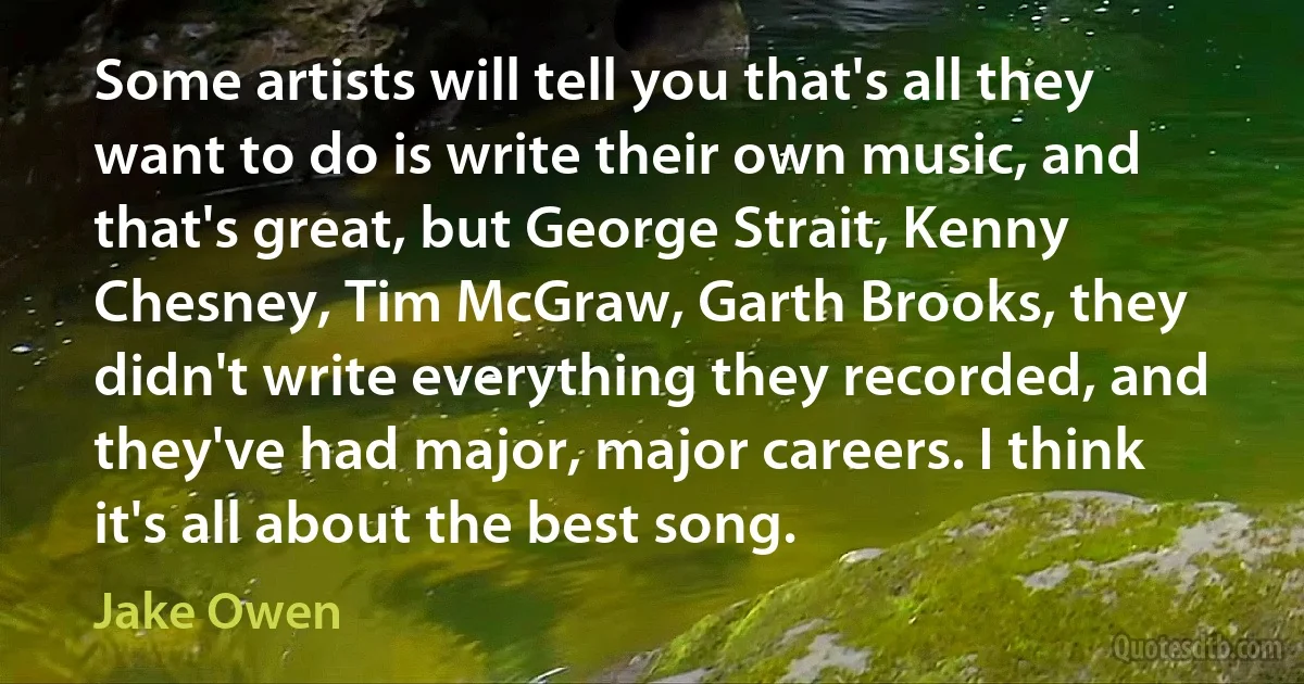 Some artists will tell you that's all they want to do is write their own music, and that's great, but George Strait, Kenny Chesney, Tim McGraw, Garth Brooks, they didn't write everything they recorded, and they've had major, major careers. I think it's all about the best song. (Jake Owen)