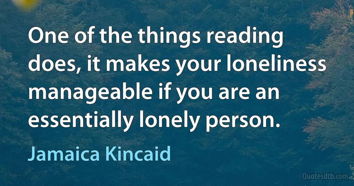 One of the things reading does, it makes your loneliness manageable if you are an essentially lonely person. (Jamaica Kincaid)