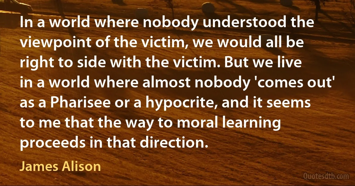 In a world where nobody understood the viewpoint of the victim, we would all be right to side with the victim. But we live in a world where almost nobody 'comes out' as a Pharisee or a hypocrite, and it seems to me that the way to moral learning proceeds in that direction. (James Alison)