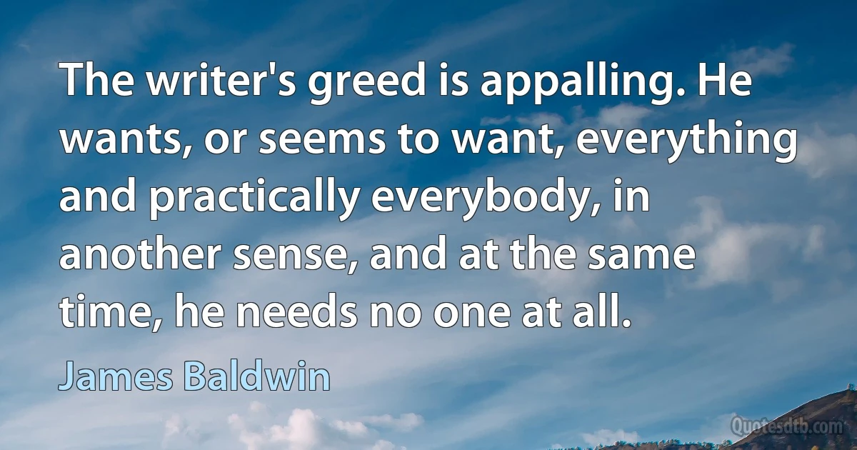 The writer's greed is appalling. He wants, or seems to want, everything and practically everybody, in another sense, and at the same time, he needs no one at all. (James Baldwin)