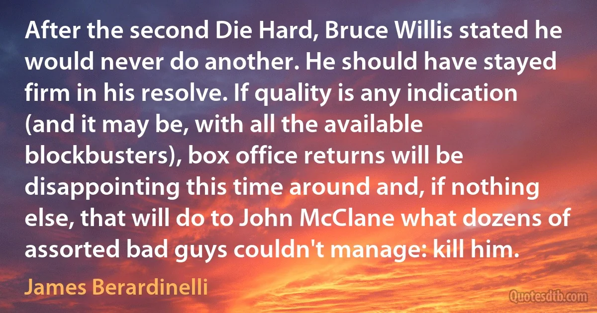 After the second Die Hard, Bruce Willis stated he would never do another. He should have stayed firm in his resolve. If quality is any indication (and it may be, with all the available blockbusters), box office returns will be disappointing this time around and, if nothing else, that will do to John McClane what dozens of assorted bad guys couldn't manage: kill him. (James Berardinelli)