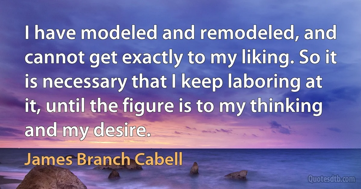 I have modeled and remodeled, and cannot get exactly to my liking. So it is necessary that I keep laboring at it, until the figure is to my thinking and my desire. (James Branch Cabell)