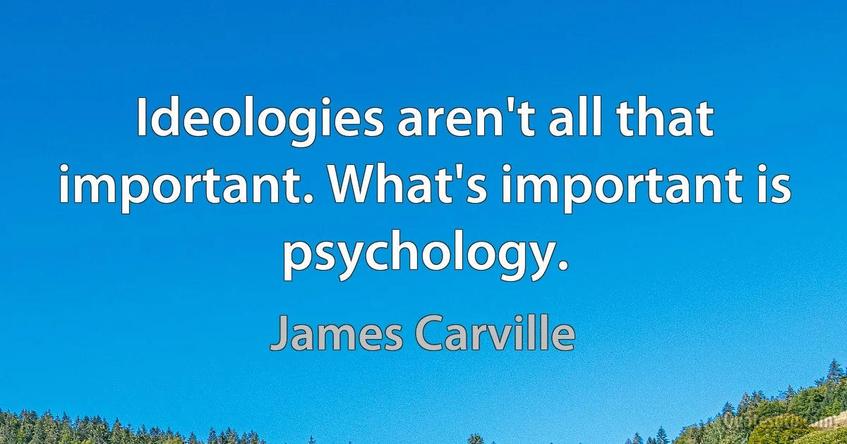 Ideologies aren't all that important. What's important is psychology. (James Carville)