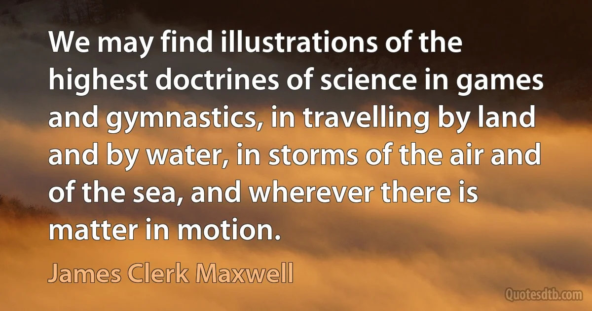 We may find illustrations of the highest doctrines of science in games and gymnastics, in travelling by land and by water, in storms of the air and of the sea, and wherever there is matter in motion. (James Clerk Maxwell)