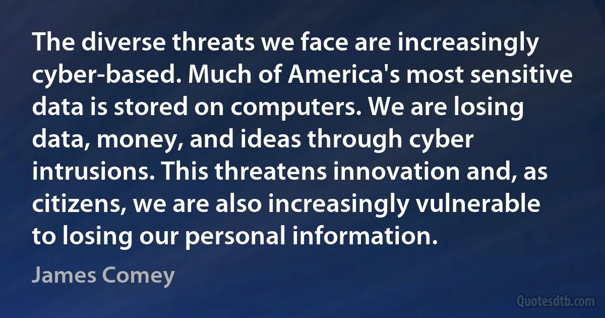 The diverse threats we face are increasingly cyber-based. Much of America's most sensitive data is stored on computers. We are losing data, money, and ideas through cyber intrusions. This threatens innovation and, as citizens, we are also increasingly vulnerable to losing our personal information. (James Comey)