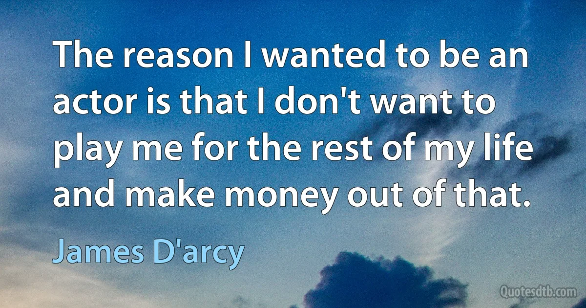 The reason I wanted to be an actor is that I don't want to play me for the rest of my life and make money out of that. (James D'arcy)