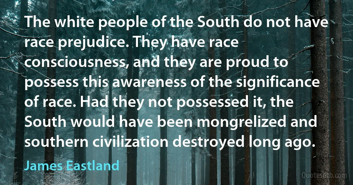 The white people of the South do not have race prejudice. They have race consciousness, and they are proud to possess this awareness of the significance of race. Had they not possessed it, the South would have been mongrelized and southern civilization destroyed long ago. (James Eastland)