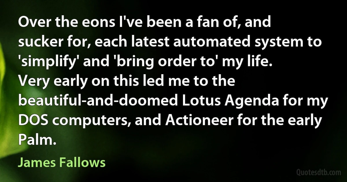 Over the eons I've been a fan of, and sucker for, each latest automated system to 'simplify' and 'bring order to' my life. Very early on this led me to the beautiful-and-doomed Lotus Agenda for my DOS computers, and Actioneer for the early Palm. (James Fallows)