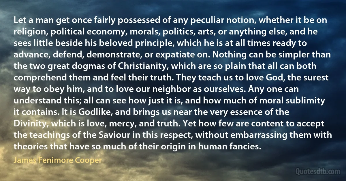 Let a man get once fairly possessed of any peculiar notion, whether it be on religion, political economy, morals, politics, arts, or anything else, and he sees little beside his beloved principle, which he is at all times ready to advance, defend, demonstrate, or expatiate on. Nothing can be simpler than the two great dogmas of Christianity, which are so plain that all can both comprehend them and feel their truth. They teach us to love God, the surest way to obey him, and to love our neighbor as ourselves. Any one can understand this; all can see how just it is, and how much of moral sublimity it contains. It is Godlike, and brings us near the very essence of the Divinity, which is love, mercy, and truth. Yet how few are content to accept the teachings of the Saviour in this respect, without embarrassing them with theories that have so much of their origin in human fancies. (James Fenimore Cooper)