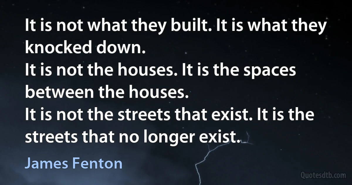 It is not what they built. It is what they knocked down.
It is not the houses. It is the spaces between the houses.
It is not the streets that exist. It is the streets that no longer exist. (James Fenton)