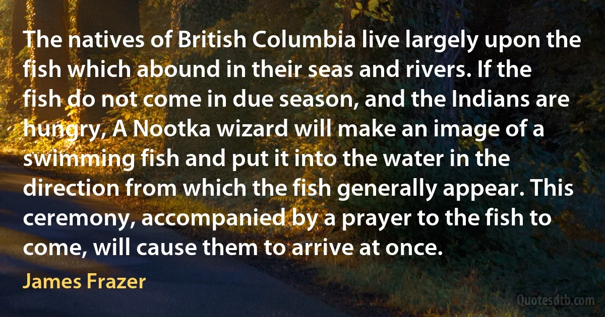 The natives of British Columbia live largely upon the fish which abound in their seas and rivers. If the fish do not come in due season, and the Indians are hungry, A Nootka wizard will make an image of a swimming fish and put it into the water in the direction from which the fish generally appear. This ceremony, accompanied by a prayer to the fish to come, will cause them to arrive at once. (James Frazer)