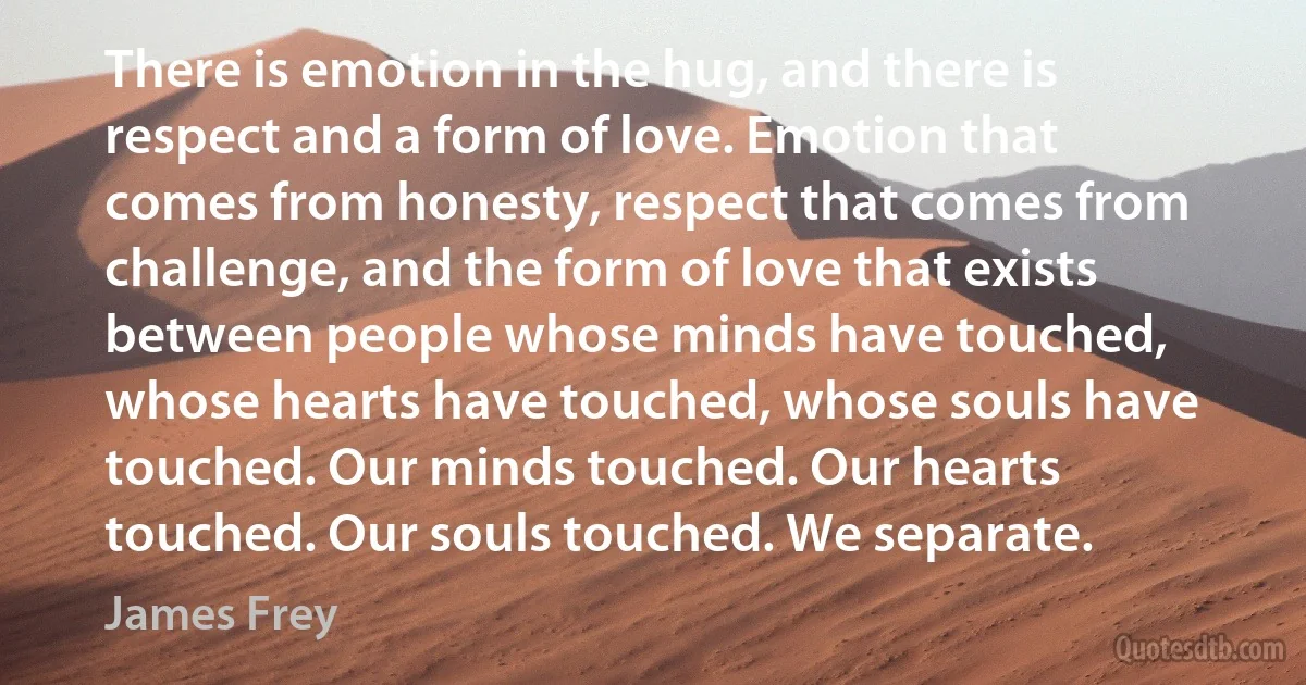 There is emotion in the hug, and there is respect and a form of love. Emotion that comes from honesty, respect that comes from challenge, and the form of love that exists between people whose minds have touched, whose hearts have touched, whose souls have touched. Our minds touched. Our hearts touched. Our souls touched. We separate. (James Frey)