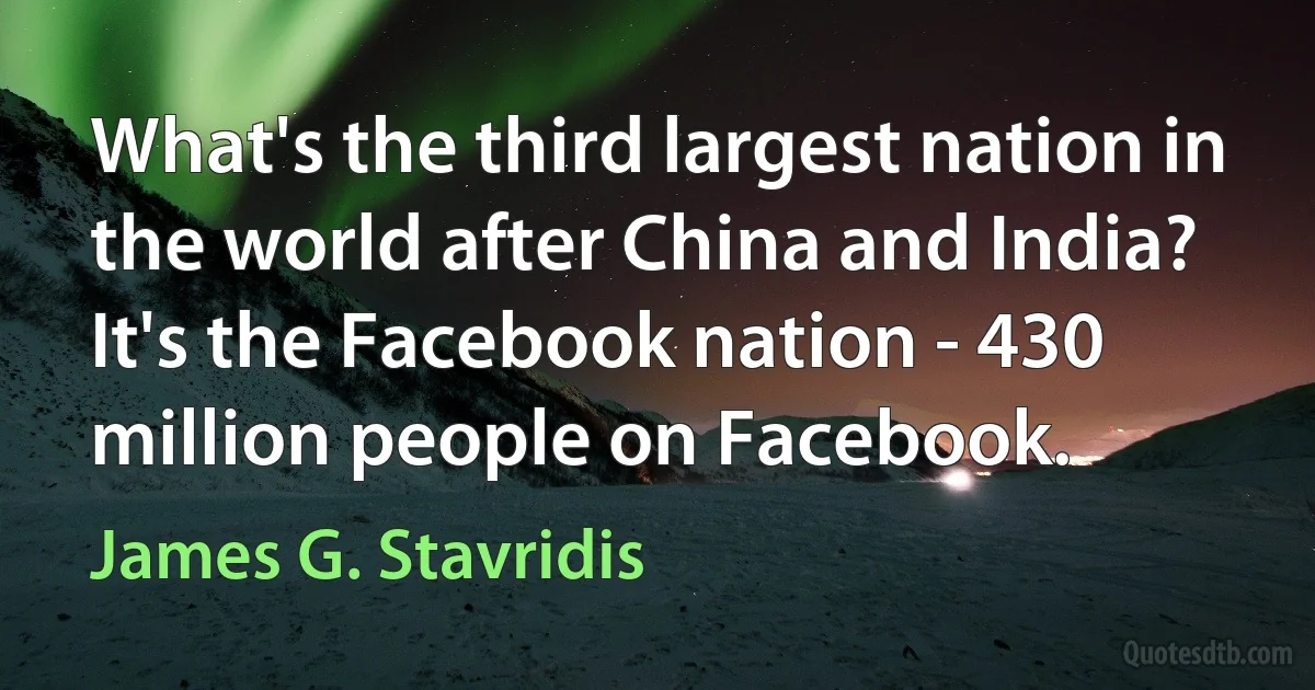 What's the third largest nation in the world after China and India? It's the Facebook nation - 430 million people on Facebook. (James G. Stavridis)