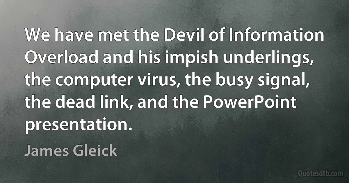 We have met the Devil of Information Overload and his impish underlings, the computer virus, the busy signal, the dead link, and the PowerPoint presentation. (James Gleick)