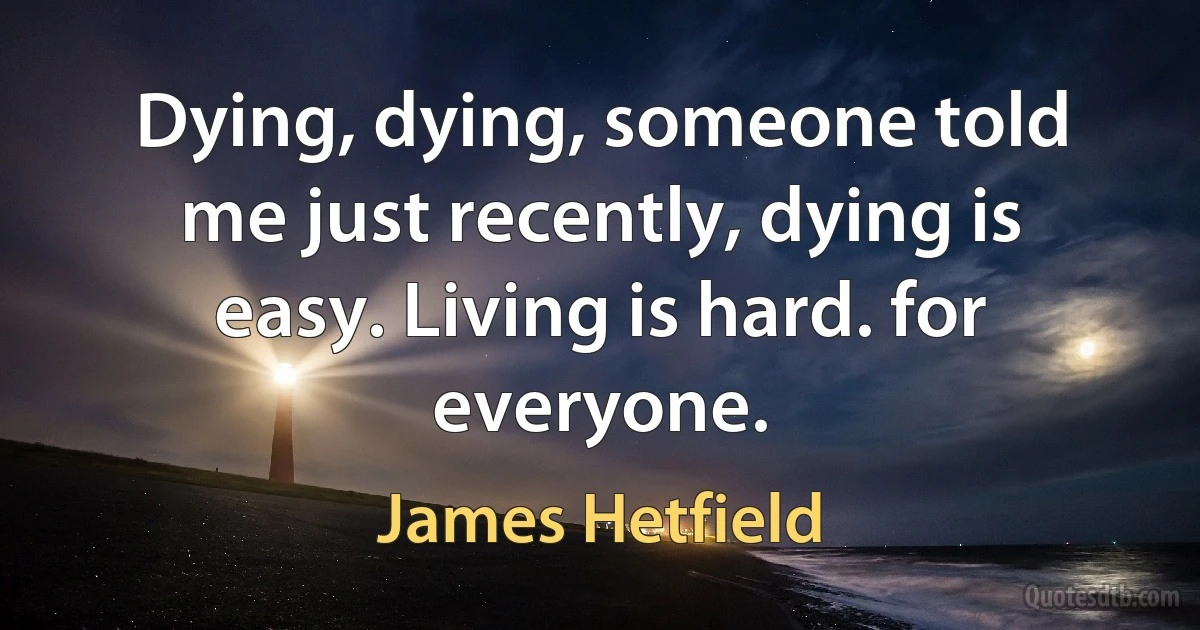 Dying, dying, someone told me just recently, dying is easy. Living is hard. for everyone. (James Hetfield)