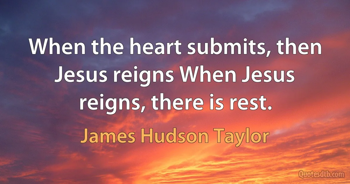 When the heart submits, then Jesus reigns When Jesus reigns, there is rest. (James Hudson Taylor)