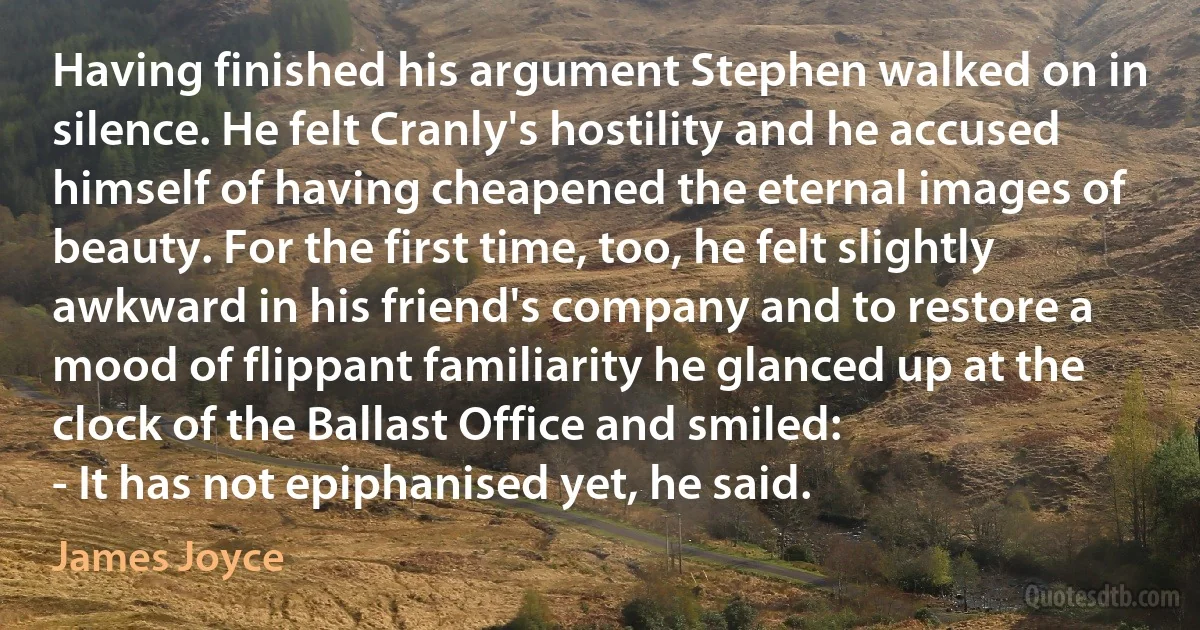 Having finished his argument Stephen walked on in silence. He felt Cranly's hostility and he accused himself of having cheapened the eternal images of beauty. For the first time, too, he felt slightly awkward in his friend's company and to restore a mood of flippant familiarity he glanced up at the clock of the Ballast Office and smiled:
- It has not epiphanised yet, he said. (James Joyce)