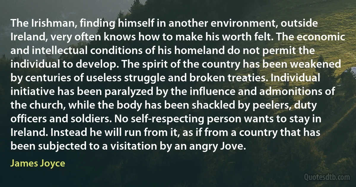 The Irishman, finding himself in another environment, outside Ireland, very often knows how to make his worth felt. The economic and intellectual conditions of his homeland do not permit the individual to develop. The spirit of the country has been weakened by centuries of useless struggle and broken treaties. Individual initiative has been paralyzed by the influence and admonitions of the church, while the body has been shackled by peelers, duty officers and soldiers. No self-respecting person wants to stay in Ireland. Instead he will run from it, as if from a country that has been subjected to a visitation by an angry Jove. (James Joyce)