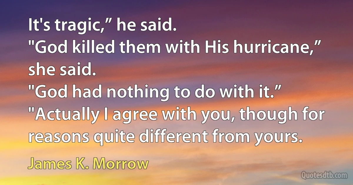 It's tragic,” he said.
"God killed them with His hurricane,” she said.
"God had nothing to do with it.”
"Actually I agree with you, though for reasons quite different from yours. (James K. Morrow)