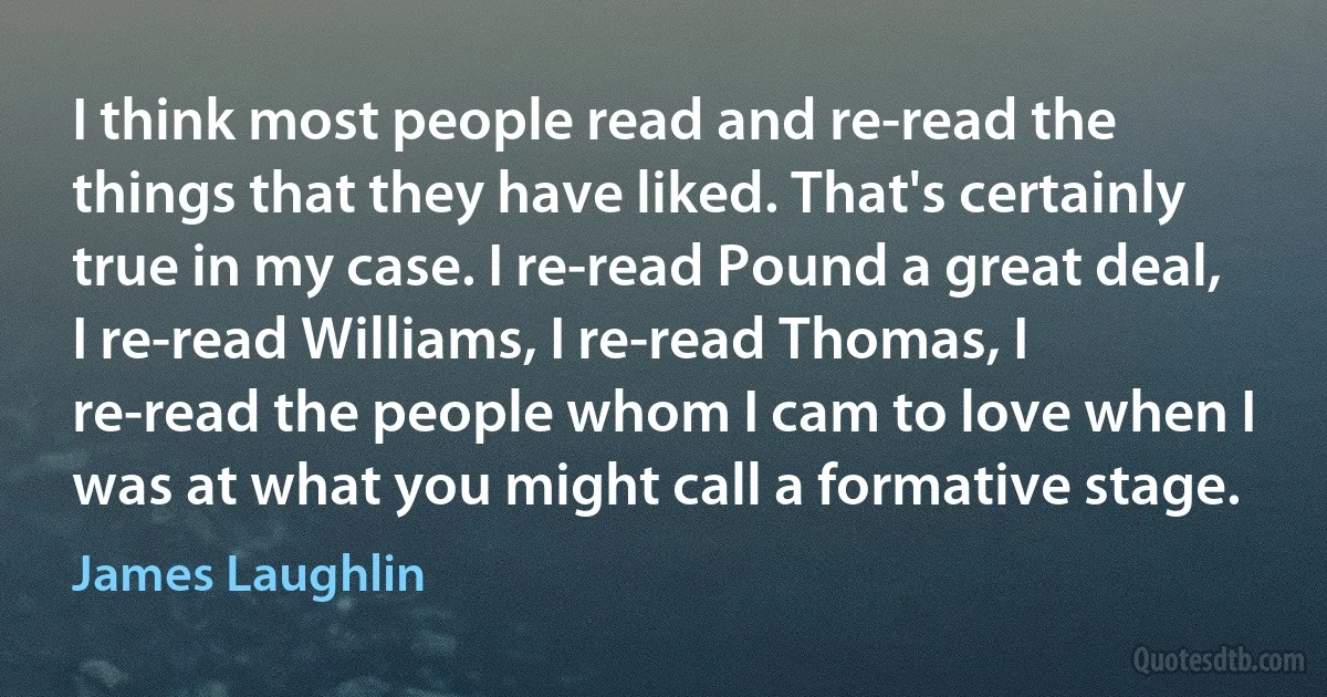 I think most people read and re-read the things that they have liked. That's certainly true in my case. I re-read Pound a great deal, I re-read Williams, I re-read Thomas, I re-read the people whom I cam to love when I was at what you might call a formative stage. (James Laughlin)