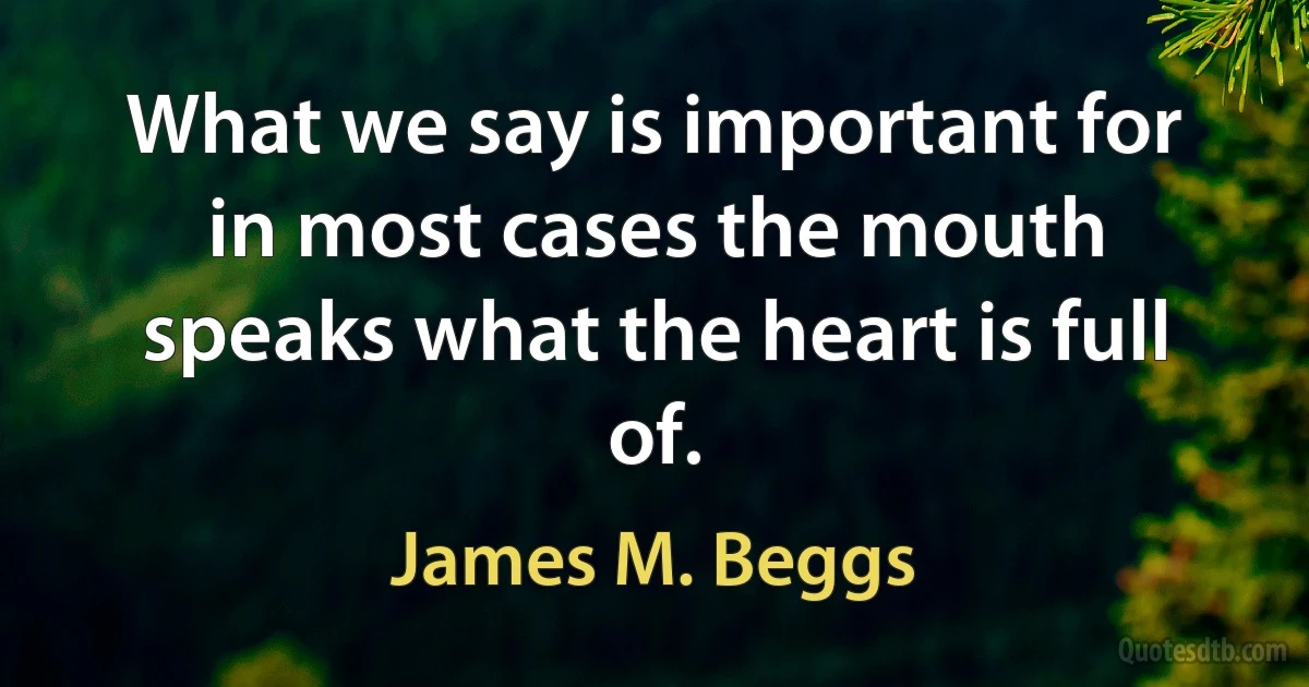 What we say is important for in most cases the mouth speaks what the heart is full of. (James M. Beggs)