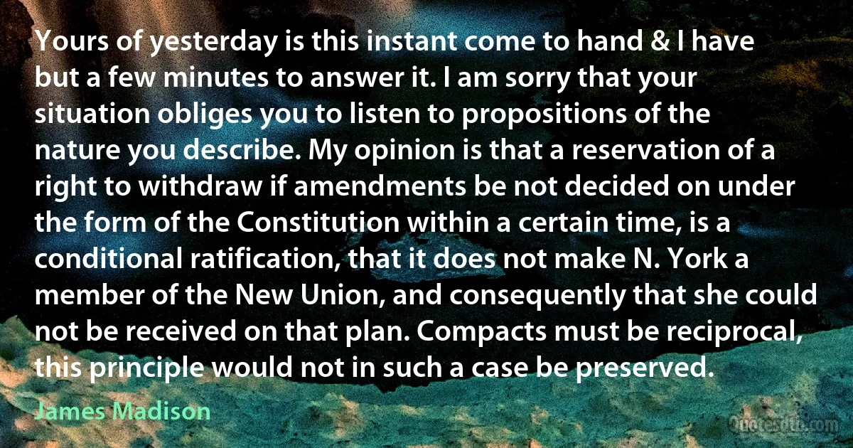 Yours of yesterday is this instant come to hand & I have but a few minutes to answer it. I am sorry that your situation obliges you to listen to propositions of the nature you describe. My opinion is that a reservation of a right to withdraw if amendments be not decided on under the form of the Constitution within a certain time, is a conditional ratification, that it does not make N. York a member of the New Union, and consequently that she could not be received on that plan. Compacts must be reciprocal, this principle would not in such a case be preserved. (James Madison)