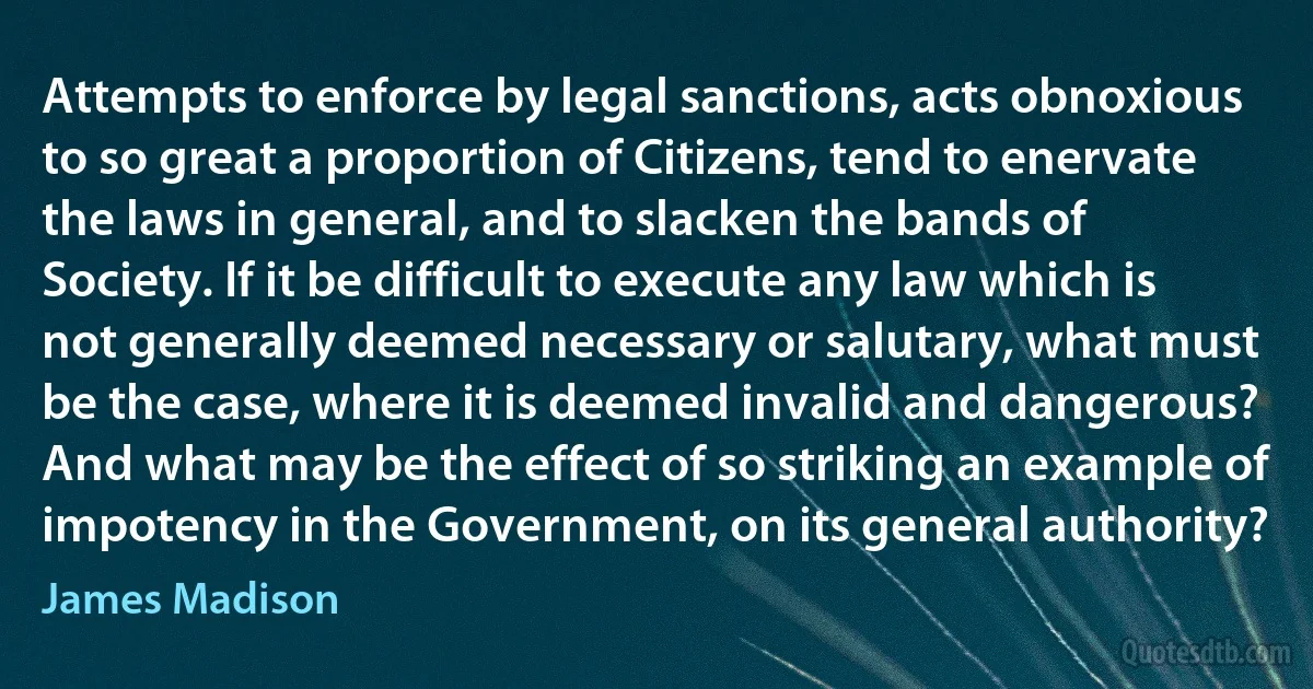 Attempts to enforce by legal sanctions, acts obnoxious to so great a proportion of Citizens, tend to enervate the laws in general, and to slacken the bands of Society. If it be difficult to execute any law which is not generally deemed necessary or salutary, what must be the case, where it is deemed invalid and dangerous? And what may be the effect of so striking an example of impotency in the Government, on its general authority? (James Madison)