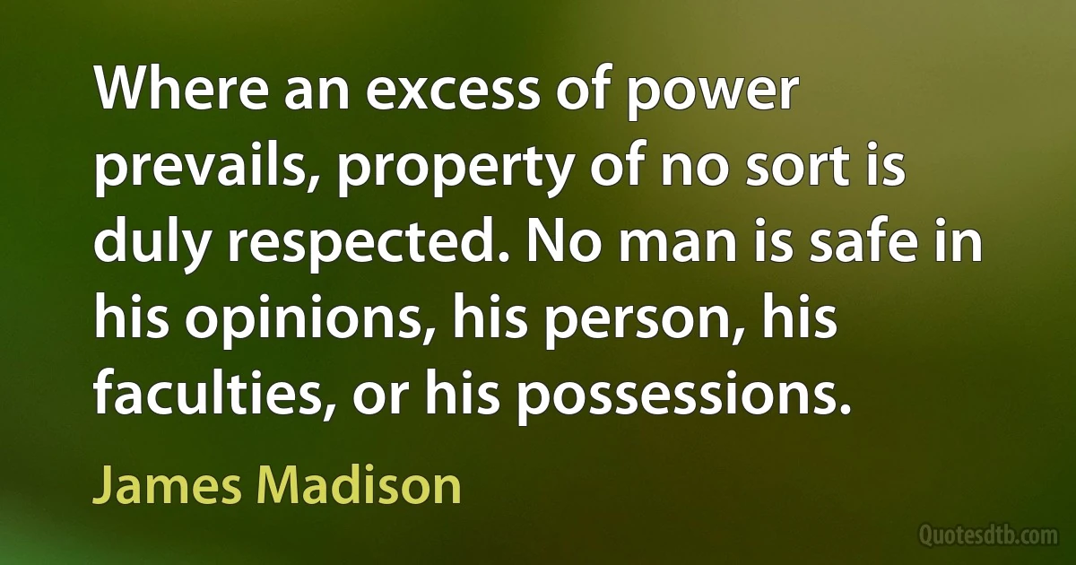 Where an excess of power prevails, property of no sort is duly respected. No man is safe in his opinions, his person, his faculties, or his possessions. (James Madison)