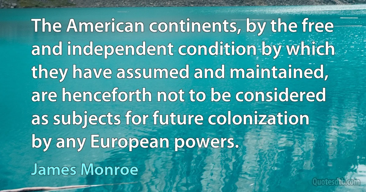 The American continents, by the free and independent condition by which they have assumed and maintained, are henceforth not to be considered as subjects for future colonization by any European powers. (James Monroe)