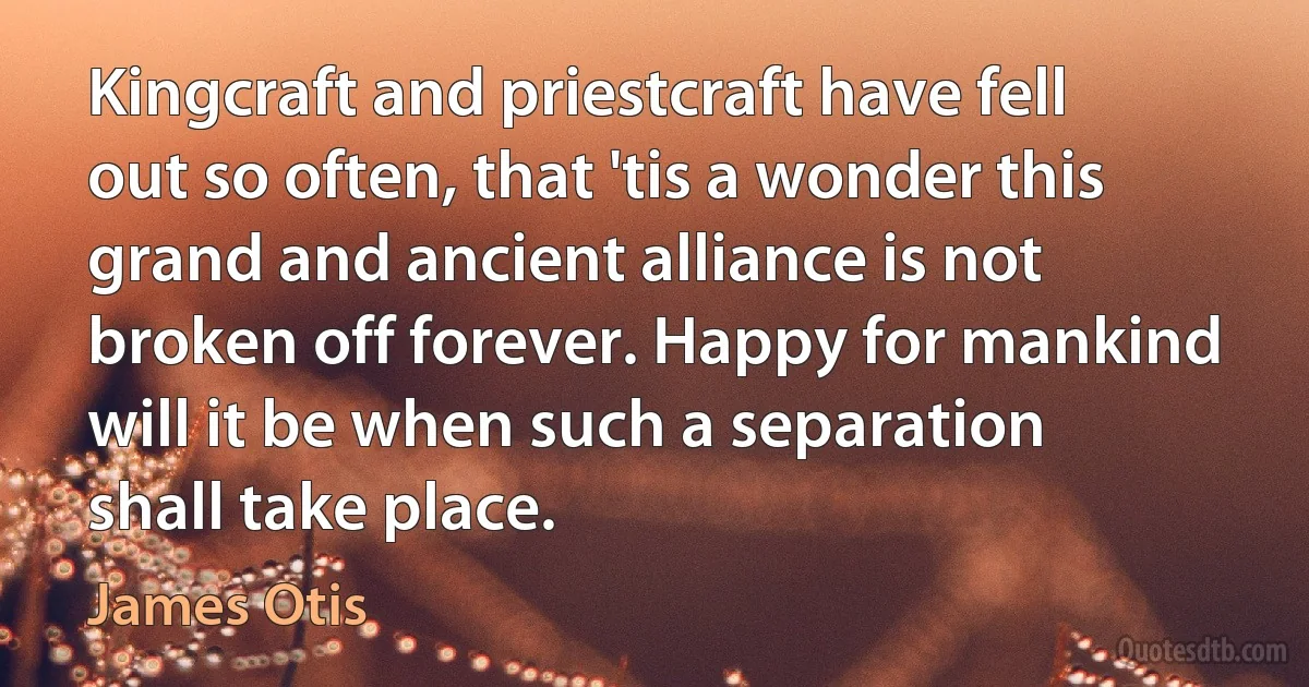 Kingcraft and priestcraft have fell out so often, that 'tis a wonder this grand and ancient alliance is not broken off forever. Happy for mankind will it be when such a separation shall take place. (James Otis)