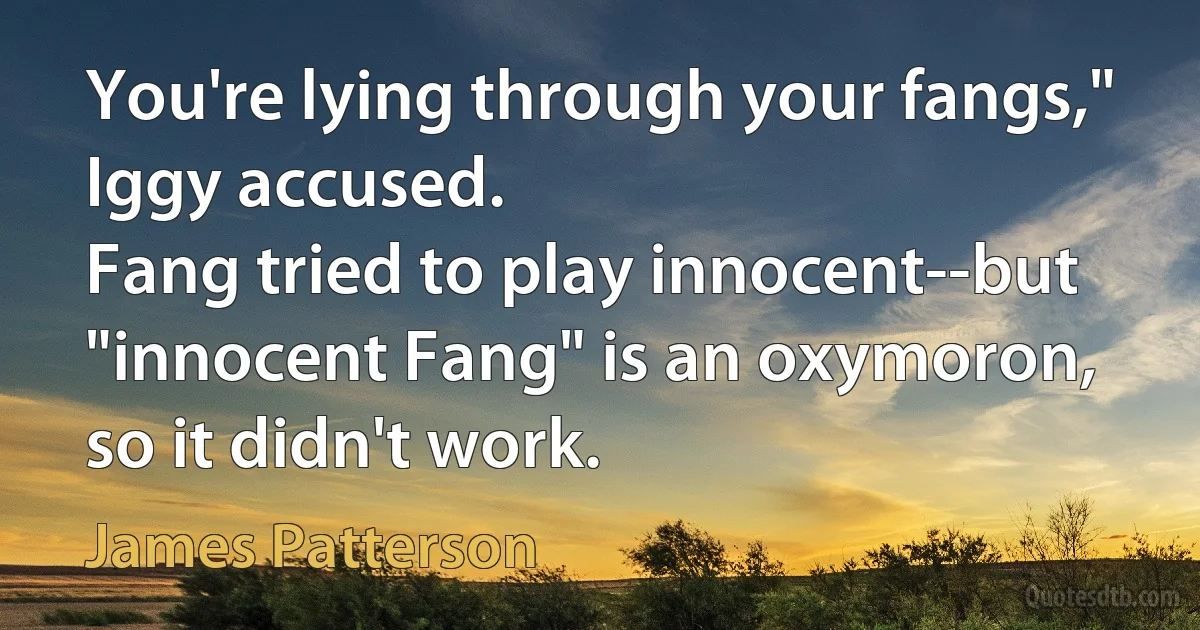 You're lying through your fangs," Iggy accused.
Fang tried to play innocent--but "innocent Fang" is an oxymoron, so it didn't work. (James Patterson)