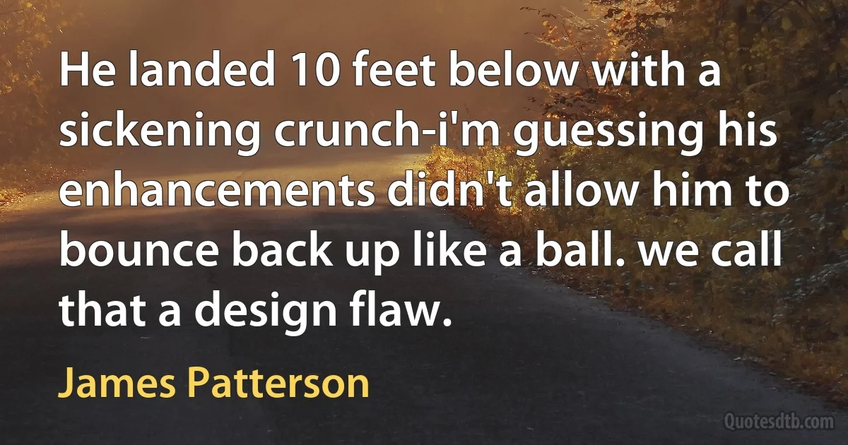 He landed 10 feet below with a sickening crunch-i'm guessing his enhancements didn't allow him to bounce back up like a ball. we call that a design flaw. (James Patterson)