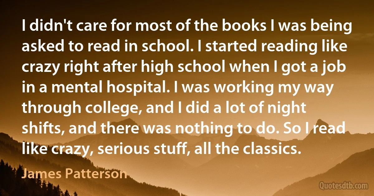 I didn't care for most of the books I was being asked to read in school. I started reading like crazy right after high school when I got a job in a mental hospital. I was working my way through college, and I did a lot of night shifts, and there was nothing to do. So I read like crazy, serious stuff, all the classics. (James Patterson)