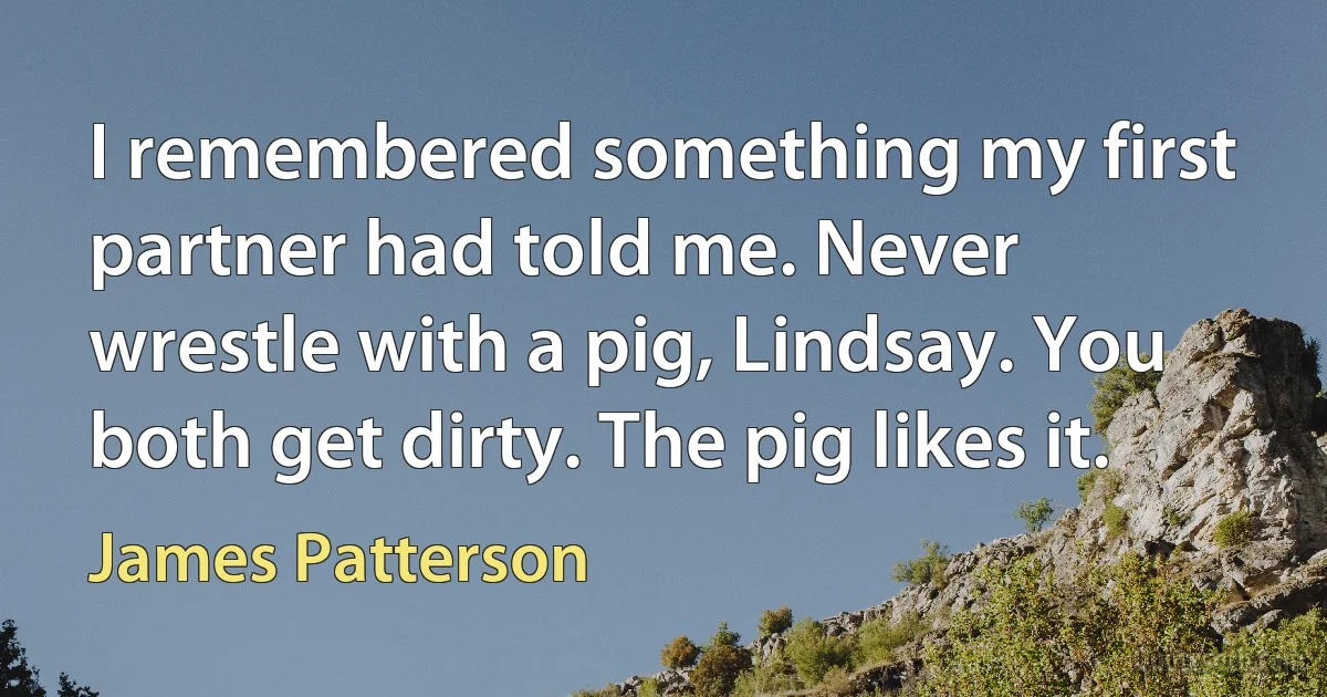 I remembered something my first partner had told me. Never wrestle with a pig, Lindsay. You both get dirty. The pig likes it. (James Patterson)