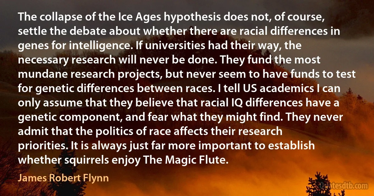 The collapse of the Ice Ages hypothesis does not, of course, settle the debate about whether there are racial differences in genes for intelligence. If universities had their way, the necessary research will never be done. They fund the most mundane research projects, but never seem to have funds to test for genetic differences between races. I tell US academics I can only assume that they believe that racial IQ differences have a genetic component, and fear what they might find. They never admit that the politics of race affects their research priorities. It is always just far more important to establish whether squirrels enjoy The Magic Flute. (James Robert Flynn)